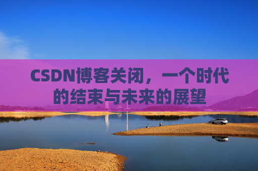 CSDN博客关闭,一个时代的结束与未来的展望 CSDN博客关闭,一个时代的结束与未来的展望